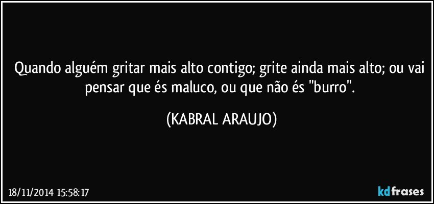 Quando alguém gritar mais alto contigo; grite ainda mais alto; ou vai pensar que és maluco, ou que não és "burro". (KABRAL ARAUJO)