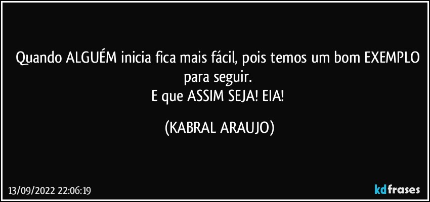Quando ALGUÉM inicia fica mais fácil, pois temos um bom EXEMPLO para seguir. 
E que ASSIM SEJA! EIA! (KABRAL ARAUJO)