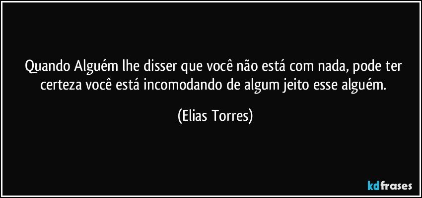 Quando Alguém lhe disser que você não está com nada, pode ter certeza você está incomodando de algum jeito esse alguém. (Elias Torres)