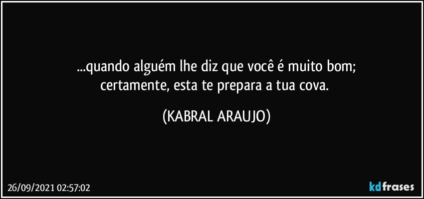 ...quando alguém lhe diz que você é muito bom;
certamente, esta te prepara a tua cova. (KABRAL ARAUJO)