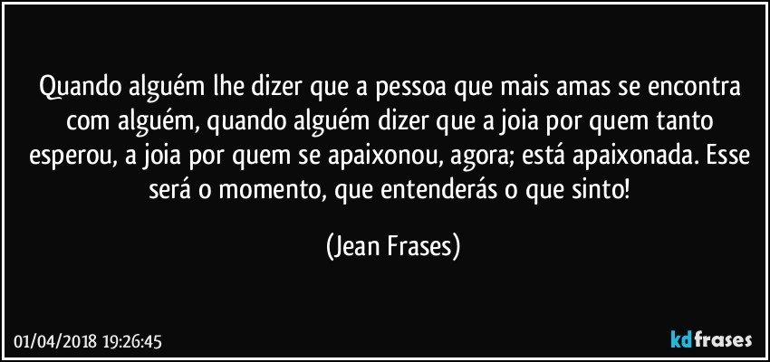 Quando alguém lhe dizer que a pessoa que mais amas se encontra com alguém, quando alguém dizer que a joia por quem tanto esperou, a joia por quem se apaixonou, agora; está apaixonada. Esse será o momento, que entenderás o que sinto! (Jean Frases)