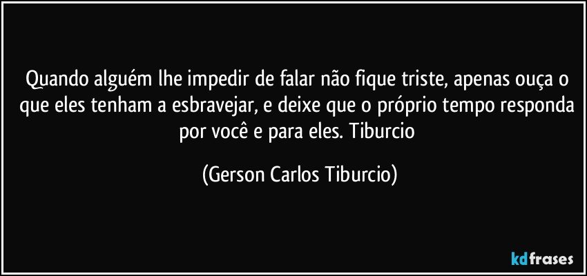 Quando alguém lhe impedir de falar não fique triste, apenas ouça o que eles tenham a esbravejar, e deixe que o próprio tempo responda por você e para eles. Tiburcio (Gerson Carlos Tiburcio)