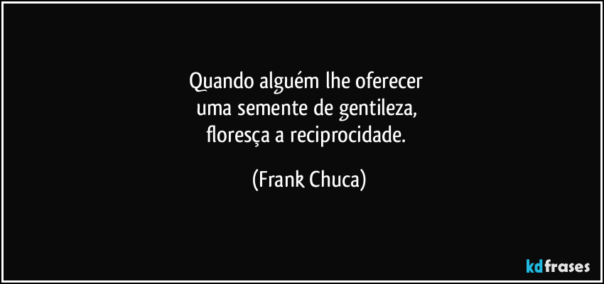 Quando alguém lhe oferecer 
uma semente de gentileza, 
floresça a reciprocidade. (Frank Chuca)