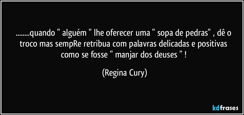 ...quando " alguém " lhe oferecer uma " sopa de pedras" ,  dê o troco  mas  sempRe retribua   com palavras  delicadas e positivas como se fosse    " manjar dos deuses " ! (Regina Cury)