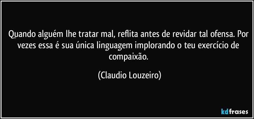Quando alguém lhe tratar mal, reflita antes de revidar tal ofensa. Por vezes essa é sua única linguagem implorando o teu exercício de compaixão. (Claudio Louzeiro)