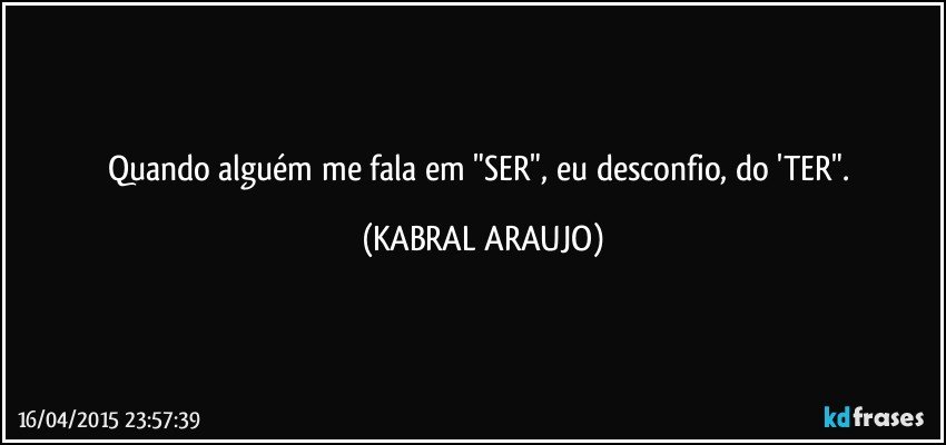 Quando alguém me fala em "SER", eu desconfio, do 'TER". (KABRAL ARAUJO)