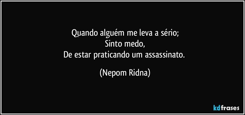 Quando alguém me leva a sério;
Sinto medo,
De estar praticando um assassinato. (Nepom Ridna)