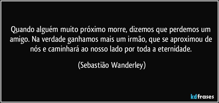 Quando alguém muito próximo morre, dizemos que perdemos um amigo. Na verdade ganhamos mais um irmão, que se aproximou de nós e caminhará ao nosso lado por toda a eternidade. (Sebastião Wanderley)