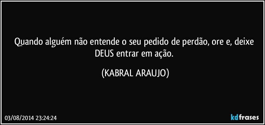 Quando alguém não entende o seu pedido de perdão, ore e, deixe DEUS entrar em ação. (KABRAL ARAUJO)