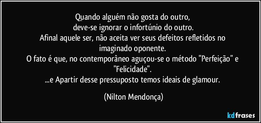 Quando alguém não gosta do outro, 
deve-se ignorar o infortúnio do outro.
Afinal aquele ser, não aceita ver seus defeitos refletidos no imaginado oponente. 
O fato é que, no contemporâneo aguçou-se o método "Perfeição" e "Felicidade". 
...e Apartir desse pressuposto temos ideais de glamour. (Nilton Mendonça)