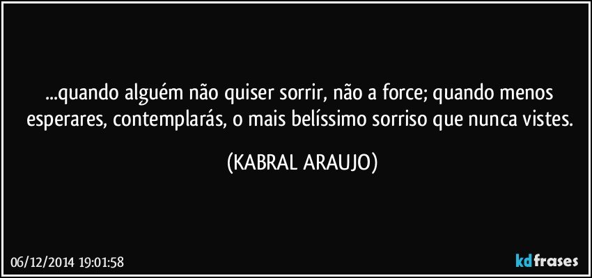 ...quando alguém não quiser sorrir, não a force; quando menos esperares, contemplarás, o mais belíssimo sorriso que nunca vistes. (KABRAL ARAUJO)