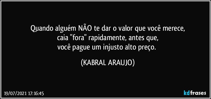 Quando alguém NÃO te dar o valor que você merece,
caia "fora" rapidamente, antes que,
você pague um injusto alto preço. (KABRAL ARAUJO)