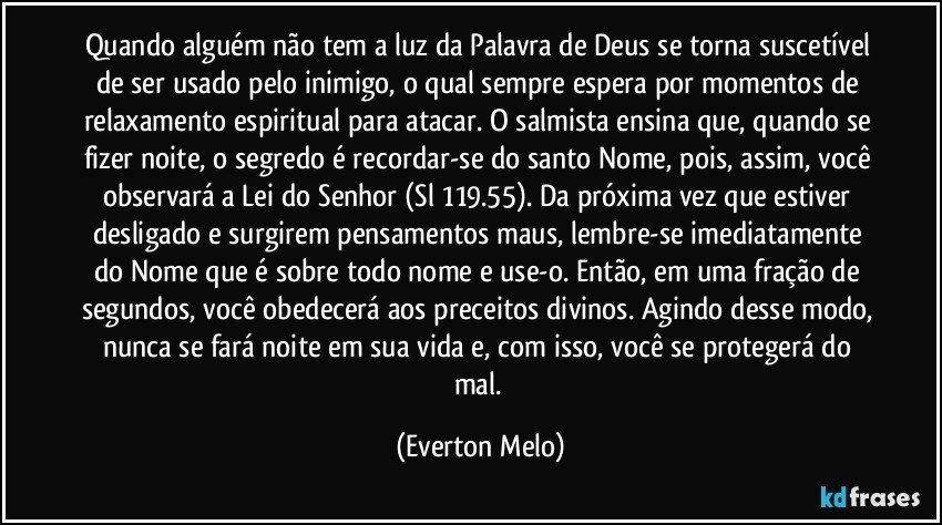 Quando alguém não tem a luz da Palavra de Deus se torna suscetível de ser usado pelo inimigo, o qual sempre espera por momentos de relaxamento espiritual para atacar. O salmista ensina que, quando se fizer noite, o segredo é recordar-se do santo Nome, pois, assim, você observará a Lei do Senhor (Sl 119.55). Da próxima vez que estiver desligado e surgirem pensamentos maus, lembre-se imediatamente do Nome que é sobre todo nome e use-o. Então, em uma fração de segundos, você obedecerá aos preceitos divinos. Agindo desse modo, nunca se fará noite em sua vida e, com isso, você se protegerá do mal. (Everton Melo)