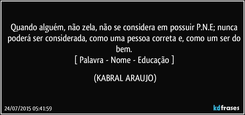 Quando alguém, não zela, não se considera em possuir P.N.E; nunca poderá ser considerada, como uma pessoa correta e, como um ser do bem. 
[ Palavra - Nome - Educação ] (KABRAL ARAUJO)