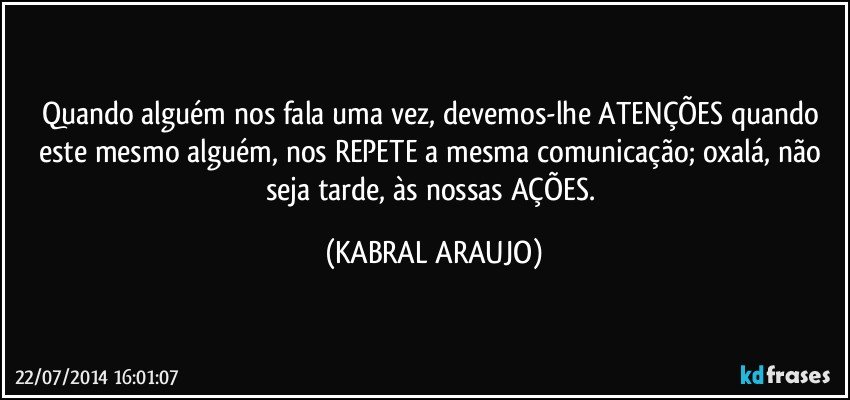 Quando alguém nos fala uma vez, devemos-lhe ATENÇÕES quando este mesmo alguém, nos REPETE a mesma comunicação; oxalá, não seja tarde, às nossas AÇÕES. (KABRAL ARAUJO)