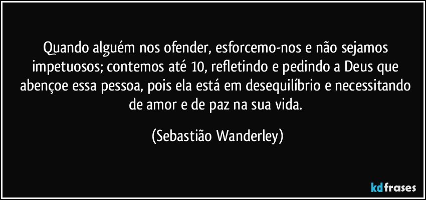 Quando alguém nos ofender, esforcemo-nos e não sejamos impetuosos; contemos até 10, refletindo e pedindo a Deus que abençoe essa pessoa, pois ela está em desequilíbrio e necessitando de amor e de paz na sua vida. (Sebastião Wanderley)