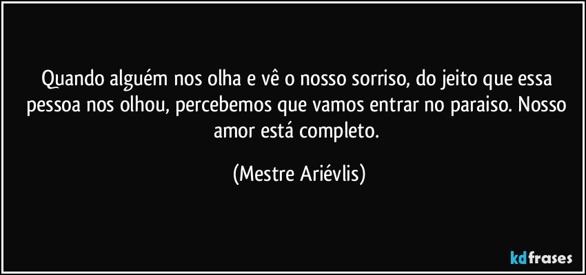 Quando alguém nos olha e vê o nosso sorriso, do jeito que essa pessoa nos olhou, percebemos que vamos entrar no paraiso. Nosso amor está completo. (Mestre Ariévlis)