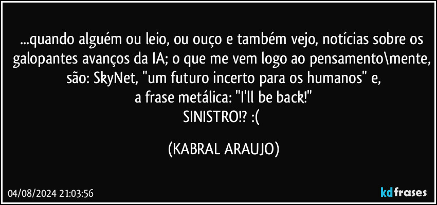 ...quando alguém ou leio, ou ouço e também vejo, notícias sobre os galopantes avanços da IA; o que me vem logo ao pensamento\mente, são: SkyNet, "um futuro incerto para os humanos" e,
a frase metálica: "I'll be back!"
SINISTRO!? :( (KABRAL ARAUJO)