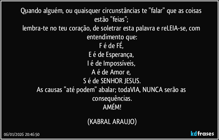 Quando alguém, ou quaisquer circunstâncias te "falar" que as coisas estão "feias"; 
lembra-te no teu coração, de soletrar esta palavra e reLEIA-se, com entendimento que:
F é de FÉ, 
E é de Esperança, 
I é de Impossíveis, 
A é de Amor e, 
S é de SENHOR  JESUS.
As causas "até podem" abalar; todaVIA, NUNCA serão as consequências.
 AMÉM! (KABRAL ARAUJO)