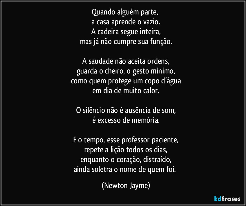Quando alguém parte,
a casa aprende o vazio.
A cadeira segue inteira,
mas já não cumpre sua função.
A saudade não aceita ordens,
guarda o cheiro, o gesto mínimo,
como quem protege um copo d’água
em dia de muito calor.
O silêncio não é ausência de som,
é excesso de memória.
E o tempo, esse professor paciente,
repete a lição todos os dias,
enquanto o coração, distraído,
ainda soletra o nome de quem foi. (Newton Jayme)