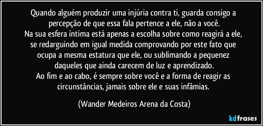 Quando alguém produzir uma injúria contra ti, guarda consigo a percepção de que essa fala pertence a ele, não a você.
Na sua esfera íntima está apenas a escolha sobre como reagirá a ele, se redarguindo em igual medida comprovando por este fato que ocupa a mesma estatura que ele, ou sublimando a pequenez daqueles que ainda carecem de luz e aprendizado.
Ao fim e ao cabo, é sempre sobre você e a forma de reagir as circunstâncias, jamais sobre ele e suas infâmias. (Wander Medeiros Arena da Costa)