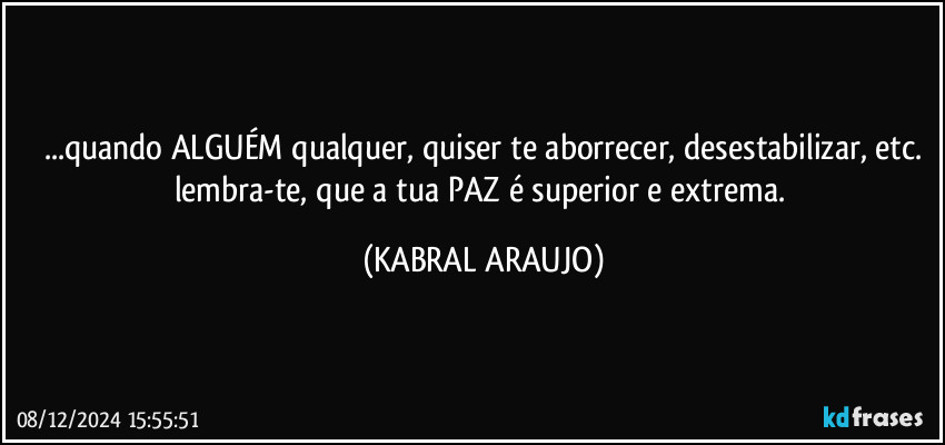 ...quando ALGUÉM qualquer, quiser te aborrecer, desestabilizar, etc.
lembra-te, que a tua PAZ é superior e extrema. (KABRAL ARAUJO)