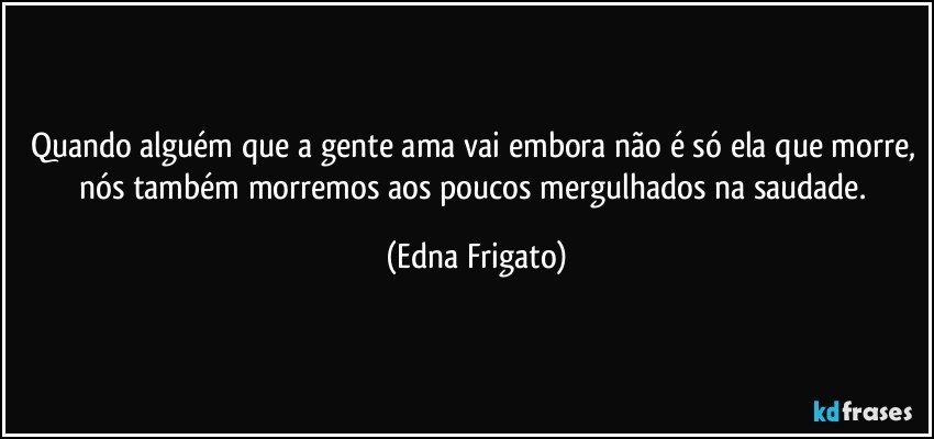 Quando alguém que a gente ama vai embora não é só ela que morre, nós também morremos aos poucos mergulhados na saudade. (Edna Frigato)