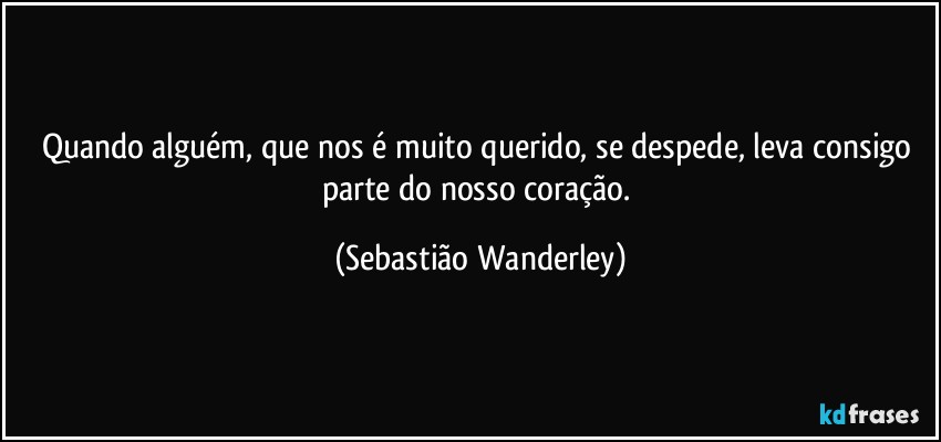 Quando alguém, que nos é muito querido, se despede, leva consigo parte do nosso coração. (Sebastião Wanderley)