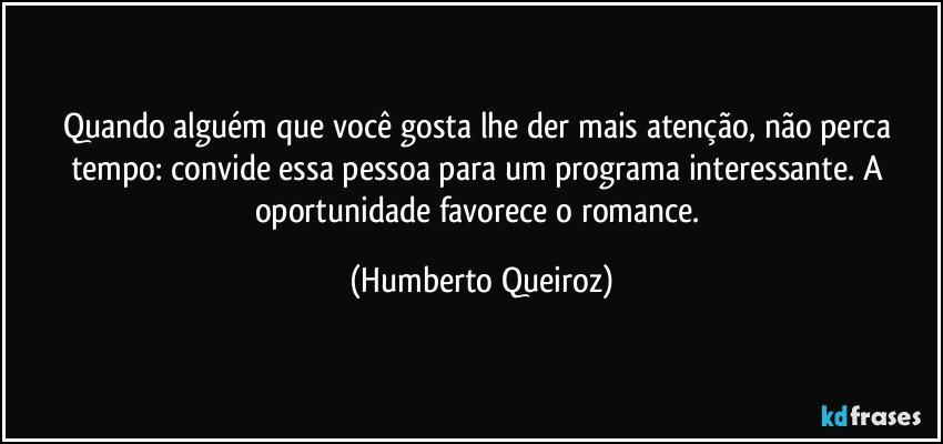 Quando alguém que você gosta lhe der mais atenção, não perca tempo: convide essa pessoa para um programa interessante. A oportunidade favorece o romance. (Humberto Queiroz)