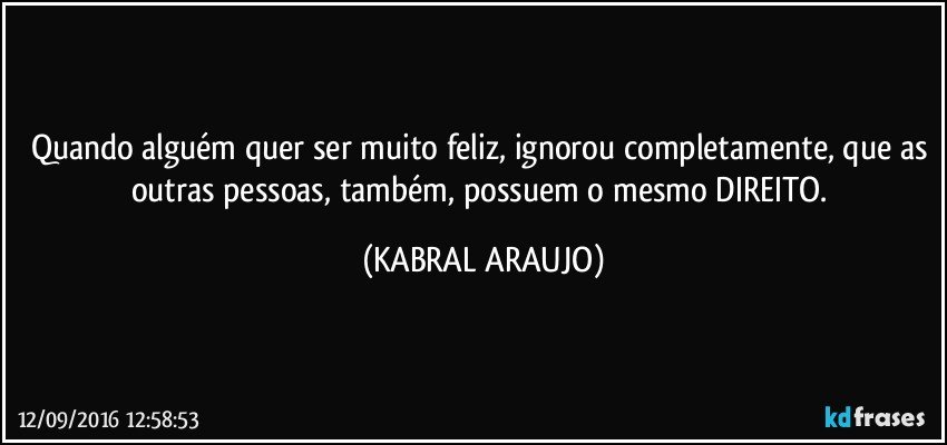 Quando alguém quer ser muito feliz, ignorou completamente, que as outras pessoas, também, possuem o mesmo DIREITO. (KABRAL ARAUJO)