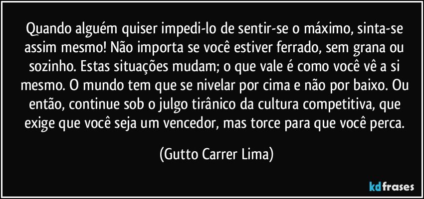 Quando alguém quiser impedi-lo de sentir-se o máximo, sinta-se assim mesmo! Não importa se você estiver ferrado, sem grana ou sozinho. Estas situações mudam; o que vale é como você vê a si mesmo. O mundo tem que se nivelar por cima e não por baixo. Ou então, continue sob o julgo tirânico da cultura competitiva, que exige que você seja um vencedor, mas torce para que você perca. (Gutto Carrer Lima)