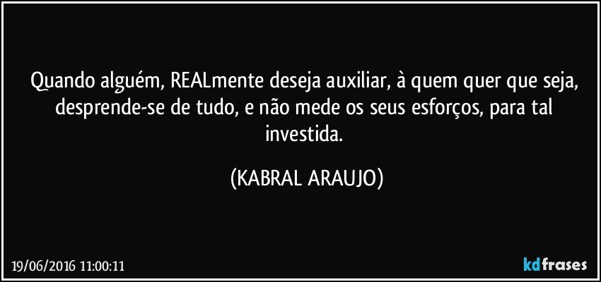 Quando alguém, REALmente deseja auxiliar, à quem quer que seja, desprende-se de tudo, e não mede os seus esforços, para tal investida. (KABRAL ARAUJO)