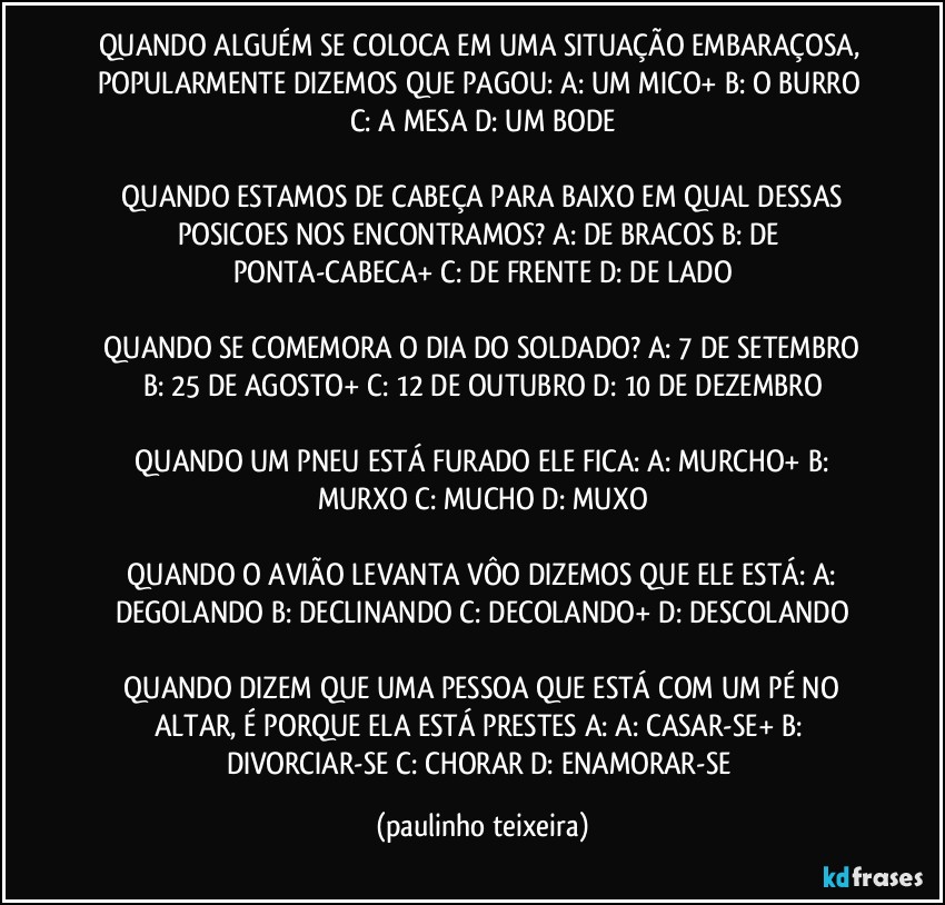 QUANDO ALGUÉM SE COLOCA EM UMA SITUAÇÃO EMBARAÇOSA, POPULARMENTE DIZEMOS QUE PAGOU:  A: UM MICO+  B: O BURRO  C: A MESA  D: UM BODE

 QUANDO ESTAMOS DE CABEÇA PARA BAIXO EM QUAL DESSAS POSICOES NOS ENCONTRAMOS?  A: DE BRACOS  B: DE PONTA-CABECA+  C: DE FRENTE  D: DE LADO

 QUANDO SE COMEMORA O DIA DO SOLDADO?  A: 7 DE SETEMBRO  B: 25 DE AGOSTO+  C: 12 DE OUTUBRO  D: 10 DE DEZEMBRO

 QUANDO UM PNEU ESTÁ FURADO ELE FICA:  A: MURCHO+  B: MURXO  C: MUCHO  D: MUXO

 QUANDO O AVIÃO LEVANTA VÔO DIZEMOS QUE ELE ESTÁ:  A: DEGOLANDO  B: DECLINANDO  C: DECOLANDO+  D: DESCOLANDO

 QUANDO DIZEM QUE UMA PESSOA QUE ESTÁ COM UM PÉ NO ALTAR, É PORQUE ELA ESTÁ PRESTES A:  A: CASAR-SE+  B: DIVORCIAR-SE  C: CHORAR  D: ENAMORAR-SE (paulinho teixeira)