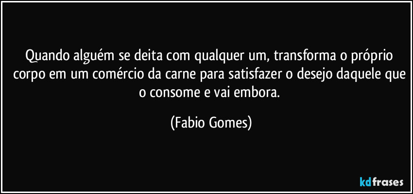 Quando alguém se deita com qualquer um, transforma o próprio corpo em um comércio da carne para satisfazer o desejo daquele que o consome e vai embora. (Fabio Gomes)