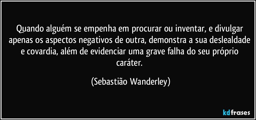 Quando alguém se empenha em procurar ou inventar, e divulgar apenas os aspectos negativos de outra, demonstra a sua deslealdade e covardia, além de evidenciar uma grave falha do seu próprio caráter. (Sebastião Wanderley)