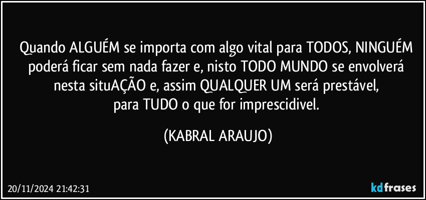 Quando ALGUÉM se importa com algo vital para TODOS, NINGUÉM poderá ficar sem nada fazer e, nisto TODO MUNDO se envolverá nesta situAÇÃO e, assim QUALQUER UM será prestável, 
para TUDO o que for imprescidivel. (KABRAL ARAUJO)