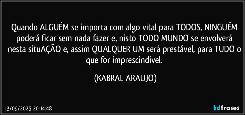 Quando ALGUÉM se importa com algo vital para TODOS, NINGUÉM poderá ficar sem nada fazer e, nisto TODO MUNDO se envolverá nesta situAÇÃO e, assim QUALQUER UM será prestável, para TUDO o que for imprescindível. (KABRAL ARAUJO)