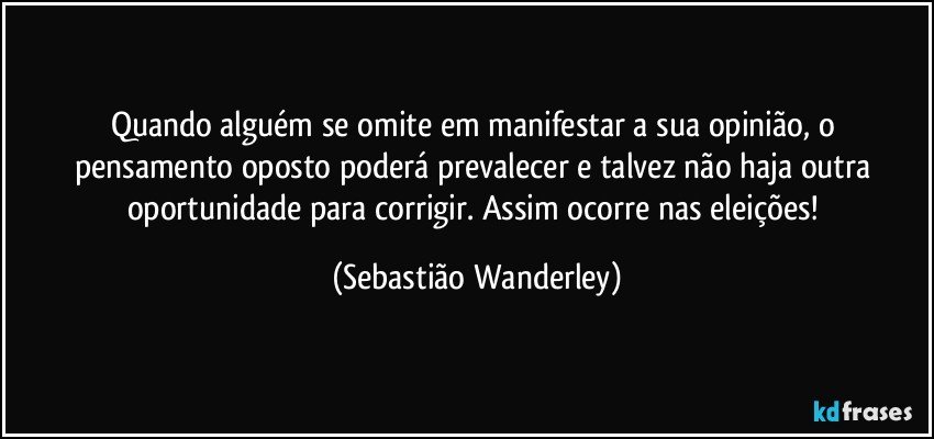 Quando alguém se omite em manifestar a sua opinião, o pensamento oposto poderá prevalecer e talvez não haja outra oportunidade para corrigir. Assim ocorre nas eleições! (Sebastião Wanderley)