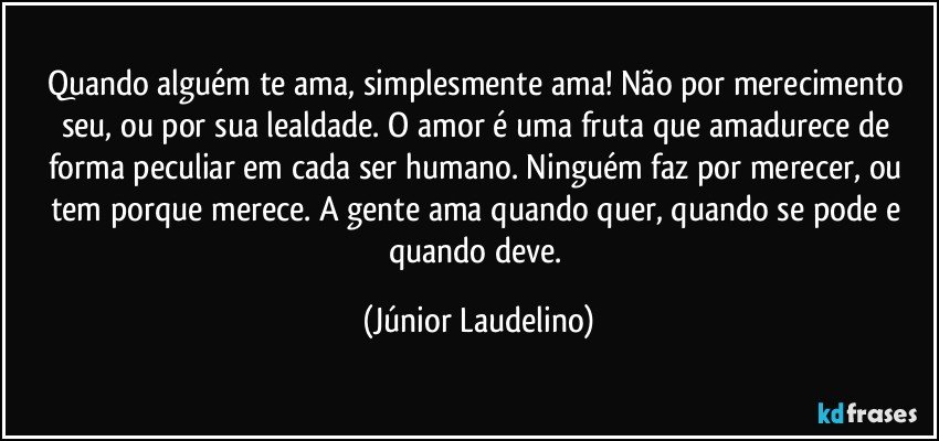 Quando alguém te ama, simplesmente ama! Não por merecimento seu, ou por sua lealdade. O amor é uma fruta que amadurece de forma peculiar em cada ser humano. Ninguém faz por merecer, ou tem porque merece. A gente ama quando quer, quando se pode e quando deve. (Júnior Laudelino)