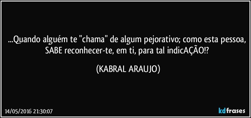 ...Quando alguém te "chama" de algum pejorativo; como esta pessoa, SABE reconhecer-te, em ti, para tal indicAÇÃO!? (KABRAL ARAUJO)