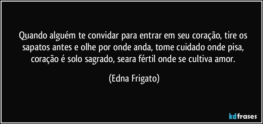 Quando alguém te convidar para entrar em seu coração, tire os sapatos antes e olhe por onde anda, tome cuidado onde pisa, coração é solo sagrado, seara fértil onde se cultiva amor. (Edna Frigato)