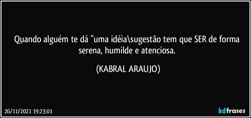 Quando alguém te dá "uma idéia\sugestão tem que SER de forma serena, humilde e atenciosa. (KABRAL ARAUJO)