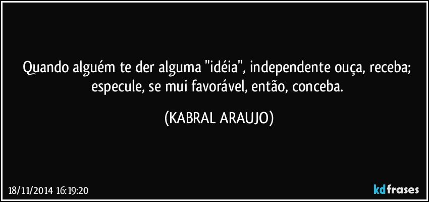 Quando alguém te der alguma "idéia", independente ouça, receba; especule, se mui favorável, então, conceba. (KABRAL ARAUJO)