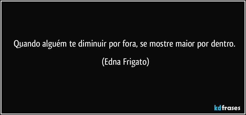 Quando alguém te diminuir por fora, se mostre maior por dentro. (Edna Frigato)