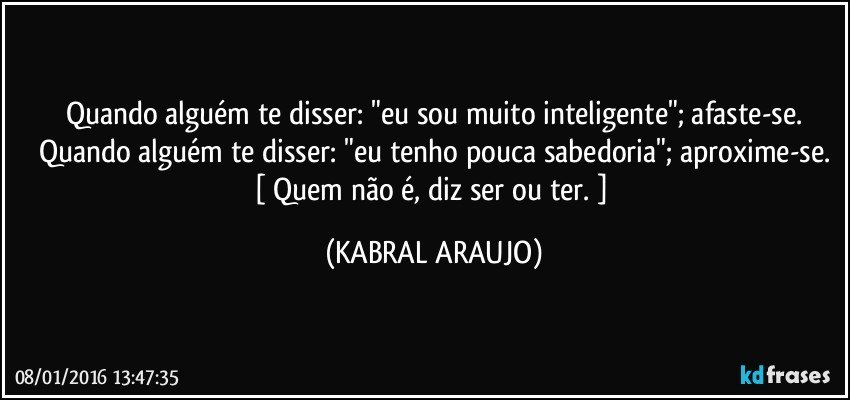 Quando alguém te disser: "eu sou muito inteligente"; afaste-se.
Quando alguém te disser: "eu tenho pouca sabedoria"; aproxime-se.
[ Quem não é, diz ser ou ter. ] (KABRAL ARAUJO)