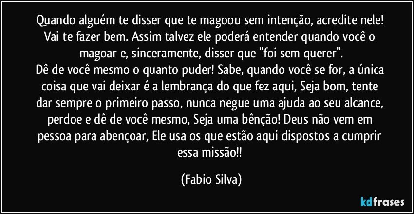 Quando alguém te disser que te magoou sem intenção, acredite nele! Vai te fazer bem. Assim talvez ele poderá entender quando você o magoar e, sinceramente, disser que "foi sem querer".
Dê de você mesmo o quanto puder! Sabe, quando você se for, a única coisa que vai deixar é a lembrança do que fez aqui, Seja bom, tente dar sempre o primeiro passo, nunca negue uma ajuda ao seu alcance, perdoe e dê de você mesmo, Seja uma bênção! Deus não vem em pessoa para abençoar, Ele usa os que estão aqui dispostos a cumprir essa missão!! (Fabio Silva)