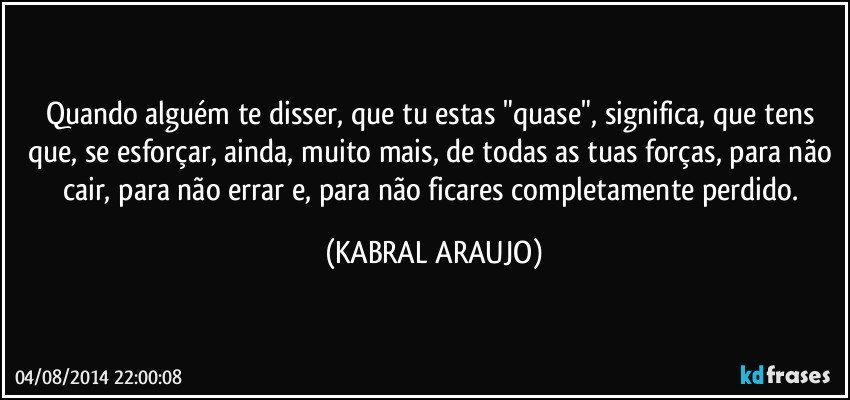 Quando alguém te disser, que tu estas "quase", significa, que tens que, se esforçar, ainda, muito mais, de todas as tuas forças, para não cair, para não errar e, para não ficares completamente perdido. (KABRAL ARAUJO)