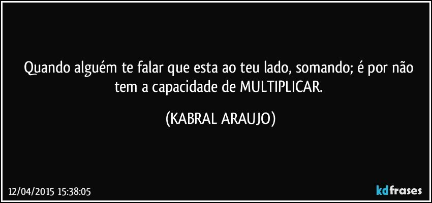 Quando alguém te falar que esta ao teu lado, somando; é por não tem a capacidade de MULTIPLICAR. (KABRAL ARAUJO)