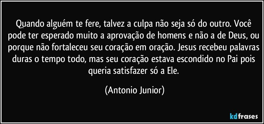 Quando alguém te fere, talvez a culpa não seja só do outro. Você pode ter esperado muito a aprovação de homens e não a de Deus, ou porque não fortaleceu seu coração em oração. Jesus recebeu palavras duras o tempo todo, mas seu coração estava escondido no Pai pois queria satisfazer só a Ele. (Antonio Junior)