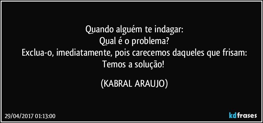 Quando alguém te indagar:
Qual é o problema?
Exclua-o, imediatamente, pois carecemos daqueles que frisam:
Temos a solução! (KABRAL ARAUJO)